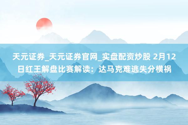 天元证券_天元证券官网_实盘配资炒股 2月12日红王解盘比赛解读:达马克难逃失分横祸