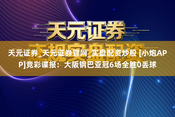 天元证券_天元证券官网_实盘配资炒股 [小炮APP]竞彩谍报：大阪钢巴亚冠6场全胜0丢球