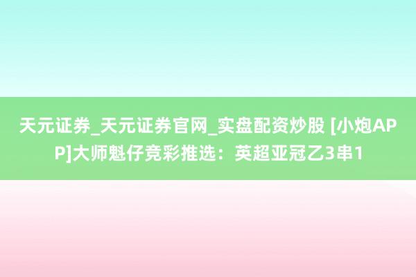 天元证券_天元证券官网_实盘配资炒股 [小炮APP]大师魁仔竞彩推选：英超亚冠乙3串1