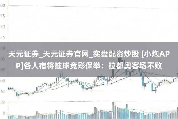 天元证券_天元证券官网_实盘配资炒股 [小炮APP]各人宿将推球竞彩保举：拉都奥客场不败