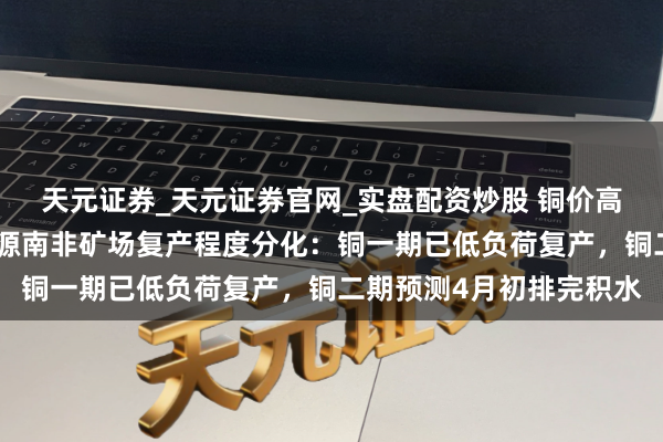天元证券_天元证券官网_实盘配资炒股 铜价高企却无矿可卖？河钢资源南非矿场复产程度分化：铜一期已低负荷复产，铜二期预测4月初排完积水