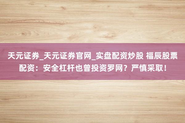 天元证券_天元证券官网_实盘配资炒股 福辰股票配资：安全杠杆也曾投资罗网？严慎采取！