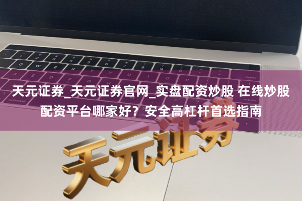 天元证券_天元证券官网_实盘配资炒股 在线炒股配资平台哪家好？安全高杠杆首选指南