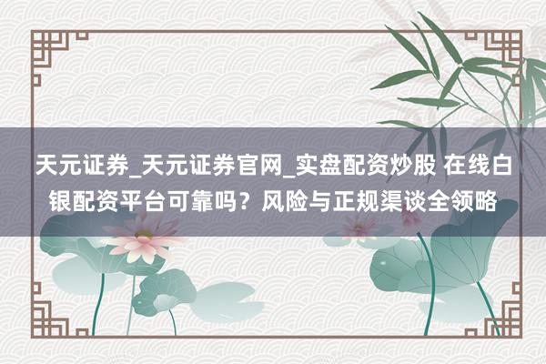 天元证券_天元证券官网_实盘配资炒股 在线白银配资平台可靠吗？风险与正规渠谈全领略