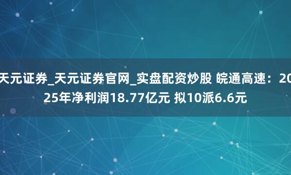 天元证券_天元证券官网_实盘配资炒股 皖通高速：2025年净利润18.77亿元 拟10派6.6元