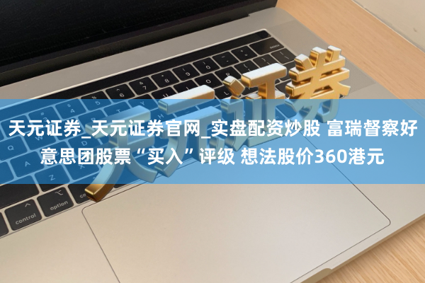 天元证券_天元证券官网_实盘配资炒股 富瑞督察好意思团股票“买入”评级 想法股价360港元