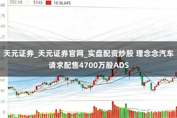 天元证券_天元证券官网_实盘配资炒股 理念念汽车请求配售4700万股ADS