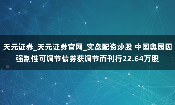 天元证券_天元证券官网_实盘配资炒股 中国奥园因强制性可调节债券获调节而刊行22.64万股