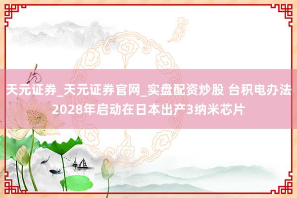 天元证券_天元证券官网_实盘配资炒股 台积电办法2028年启动在日本出产3纳米芯片