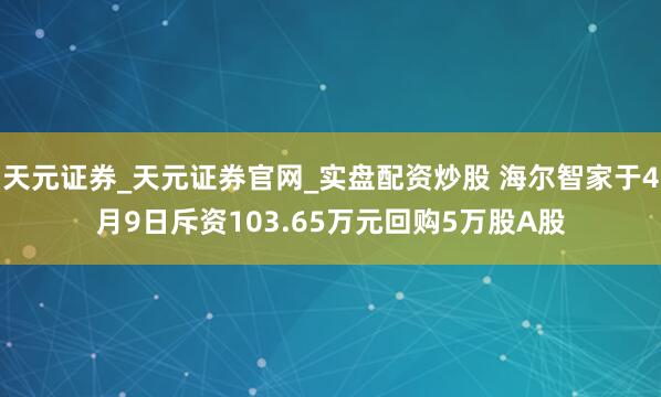 天元证券_天元证券官网_实盘配资炒股 海尔智家于4月9日斥资103.65万元回购5万股A股