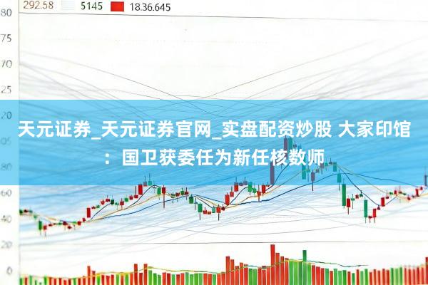 天元证券_天元证券官网_实盘配资炒股 大家印馆:国卫获委任为新任核数师
