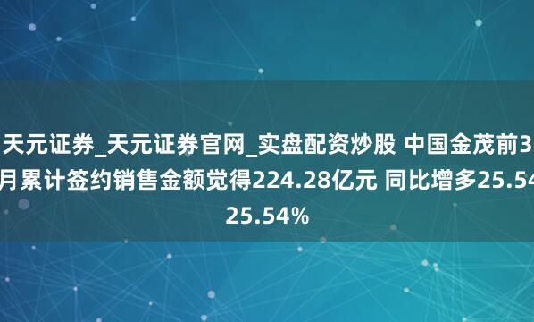 天元证券_天元证券官网_实盘配资炒股 中国金茂前3个月累计签约销售金额觉得224.28亿元 同比增多25.54%