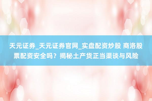 天元证券_天元证券官网_实盘配资炒股 商洛股票配资安全吗?揭秘土产货正当渠谈与风险