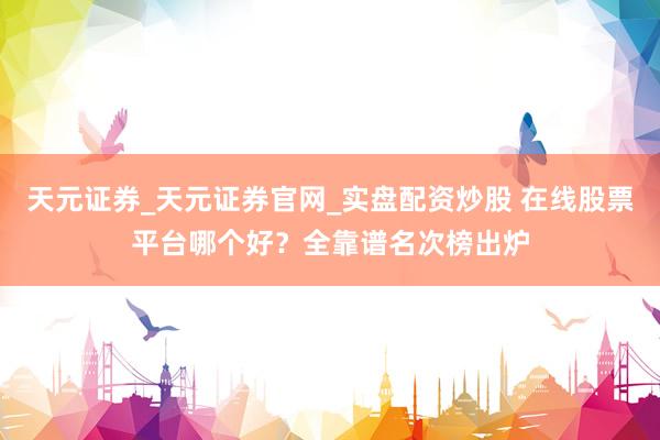 天元证券_天元证券官网_实盘配资炒股 在线股票平台哪个好？全靠谱名次榜出炉