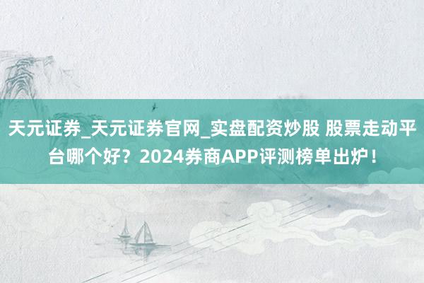 天元证券_天元证券官网_实盘配资炒股 股票走动平台哪个好？2024券商APP评测榜单出炉！