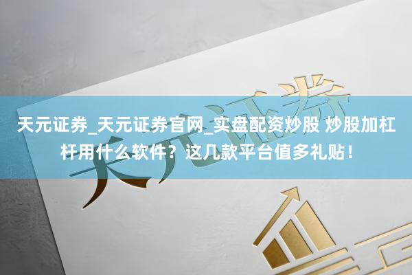 天元证券_天元证券官网_实盘配资炒股 炒股加杠杆用什么软件？这几款平台值多礼贴！