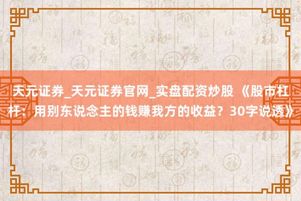 天元证券_天元证券官网_实盘配资炒股 《股市杠杆：用别东说念主的钱赚我方的收益？30字说透》