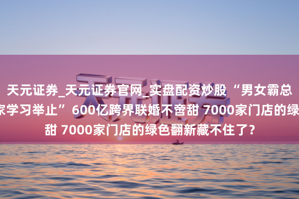 天元证券_天元证券官网_实盘配资炒股 “男女霸总明白于后生企业家学习举止” 600亿跨界联婚不啻甜 7000家门店的绿色翻新藏不住了？